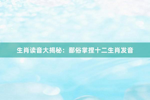 生肖读音大揭秘：鄙俗掌捏十二生肖发音