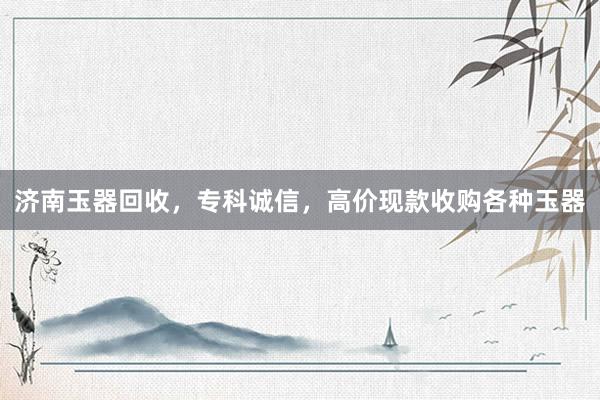 济南玉器回收，专科诚信，高价现款收购各种玉器
