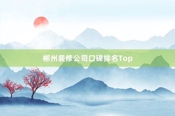 郴州装修公司口碑排名Top