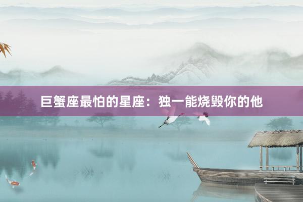 巨蟹座最怕的星座：独一能烧毁你的他